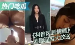 【热门吃瓜】抖音风剧情篇 精彩迷你剧情混剪大放送 强奸乱伦绿帽媚黑反差母狗 总有一款是你喜欢的-绿奴性癖