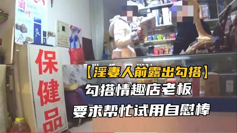 【淫妻露出勾搭】绿帽骚妻勾引情趣店老板帮忙试用道具，真实刺激#